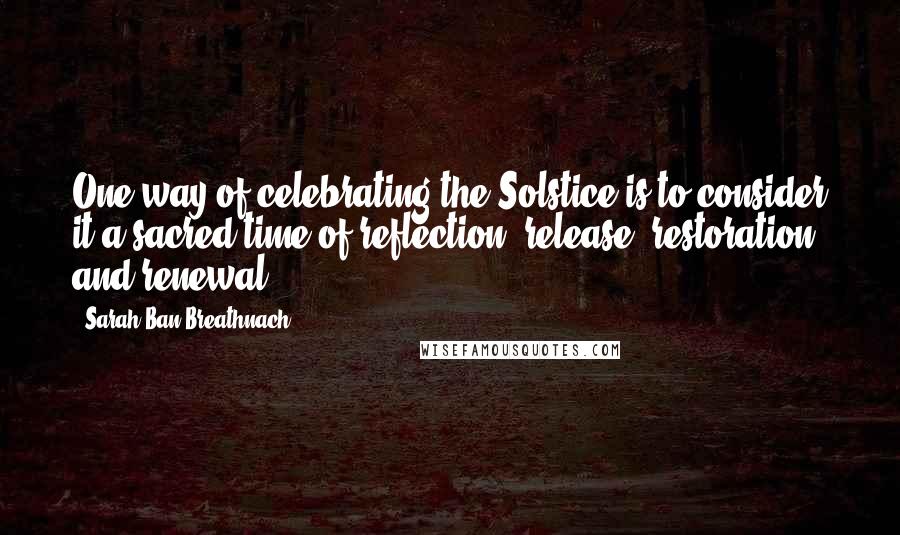 Sarah Ban Breathnach Quotes: One way of celebrating the Solstice is to consider it a sacred time of reflection, release, restoration, and renewal.