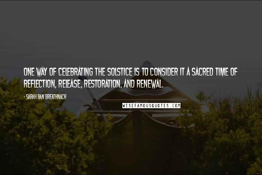 Sarah Ban Breathnach Quotes: One way of celebrating the Solstice is to consider it a sacred time of reflection, release, restoration, and renewal.