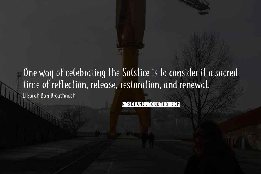 Sarah Ban Breathnach Quotes: One way of celebrating the Solstice is to consider it a sacred time of reflection, release, restoration, and renewal.