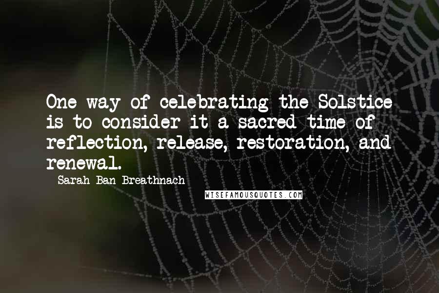 Sarah Ban Breathnach Quotes: One way of celebrating the Solstice is to consider it a sacred time of reflection, release, restoration, and renewal.
