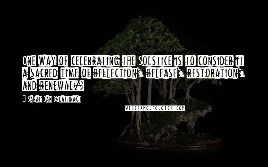 Sarah Ban Breathnach Quotes: One way of celebrating the Solstice is to consider it a sacred time of reflection, release, restoration, and renewal.