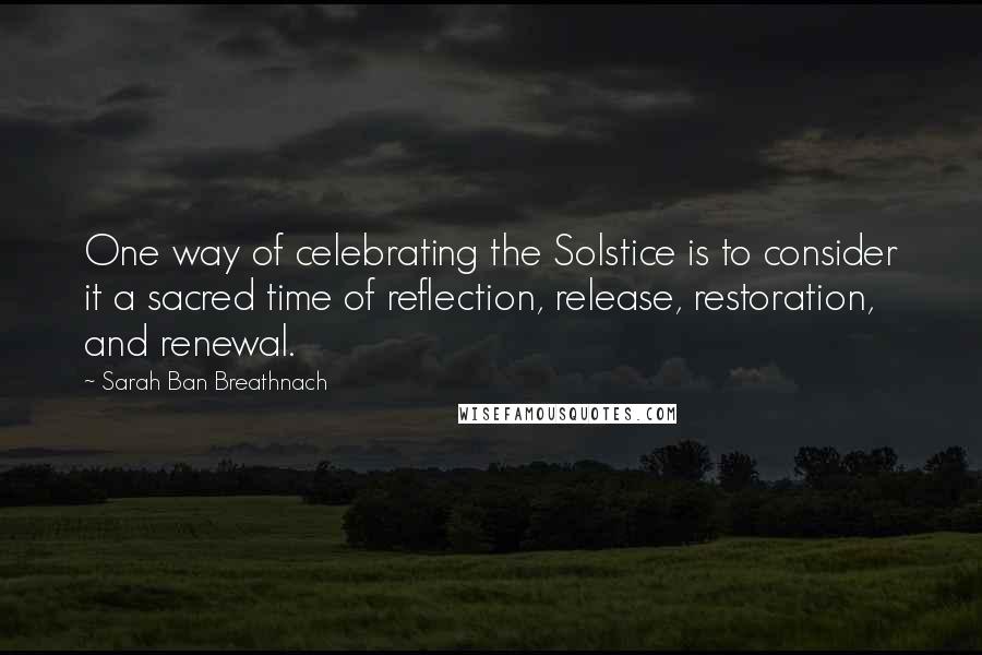 Sarah Ban Breathnach Quotes: One way of celebrating the Solstice is to consider it a sacred time of reflection, release, restoration, and renewal.