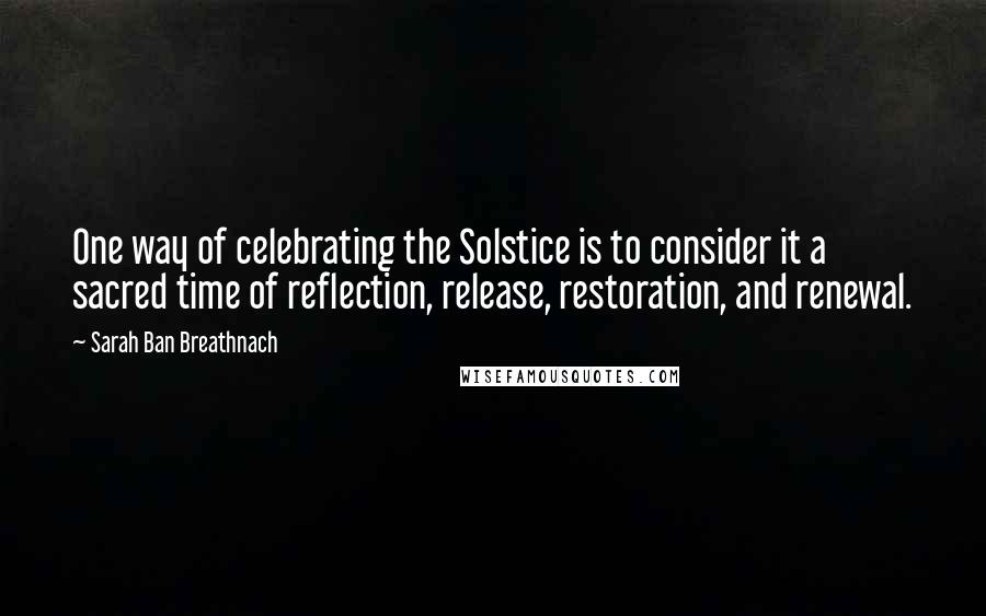 Sarah Ban Breathnach Quotes: One way of celebrating the Solstice is to consider it a sacred time of reflection, release, restoration, and renewal.