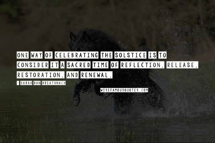 Sarah Ban Breathnach Quotes: One way of celebrating the Solstice is to consider it a sacred time of reflection, release, restoration, and renewal.