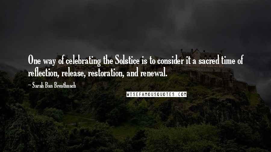 Sarah Ban Breathnach Quotes: One way of celebrating the Solstice is to consider it a sacred time of reflection, release, restoration, and renewal.