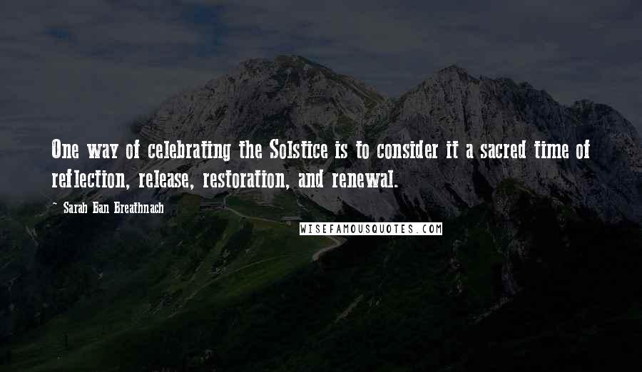 Sarah Ban Breathnach Quotes: One way of celebrating the Solstice is to consider it a sacred time of reflection, release, restoration, and renewal.