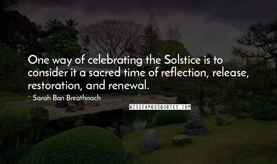 Sarah Ban Breathnach Quotes: One way of celebrating the Solstice is to consider it a sacred time of reflection, release, restoration, and renewal.