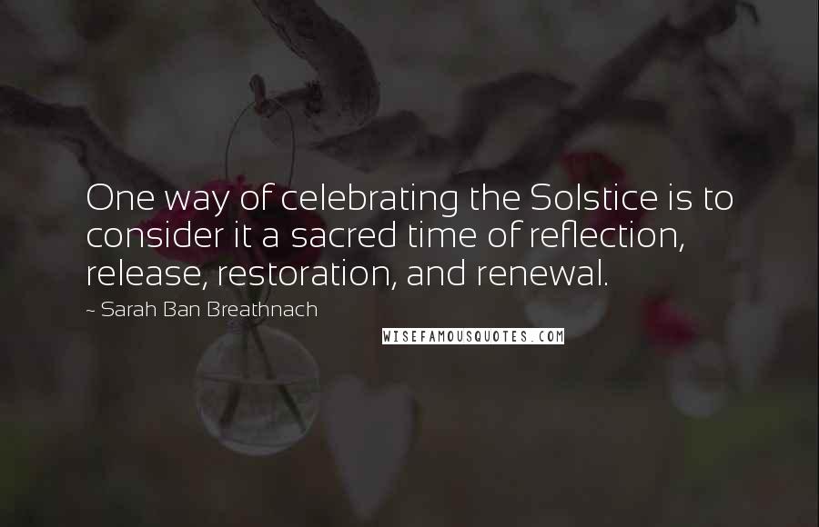 Sarah Ban Breathnach Quotes: One way of celebrating the Solstice is to consider it a sacred time of reflection, release, restoration, and renewal.