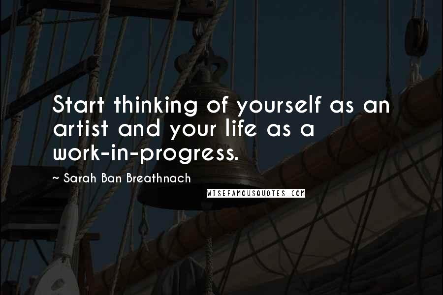 Sarah Ban Breathnach Quotes: Start thinking of yourself as an artist and your life as a work-in-progress.