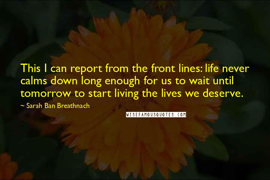 Sarah Ban Breathnach Quotes: This I can report from the front lines: life never calms down long enough for us to wait until tomorrow to start living the lives we deserve.