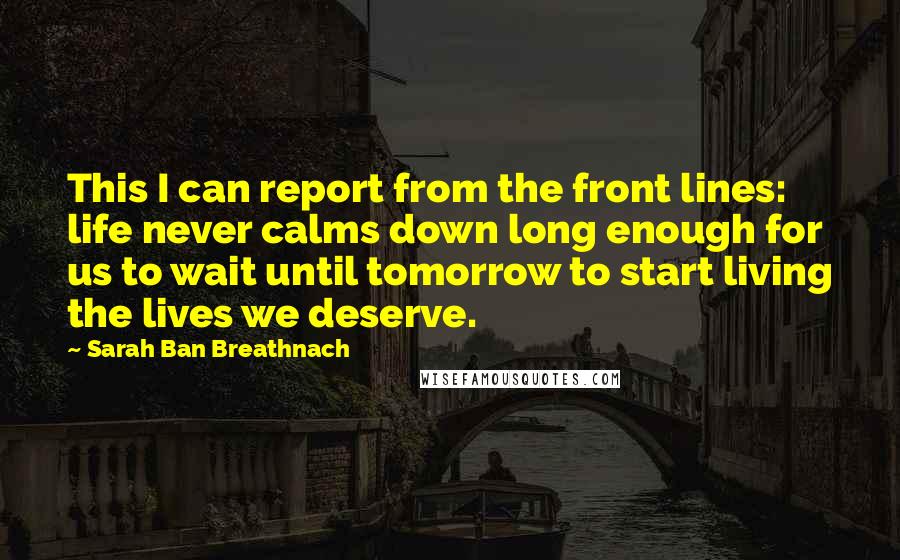 Sarah Ban Breathnach Quotes: This I can report from the front lines: life never calms down long enough for us to wait until tomorrow to start living the lives we deserve.
