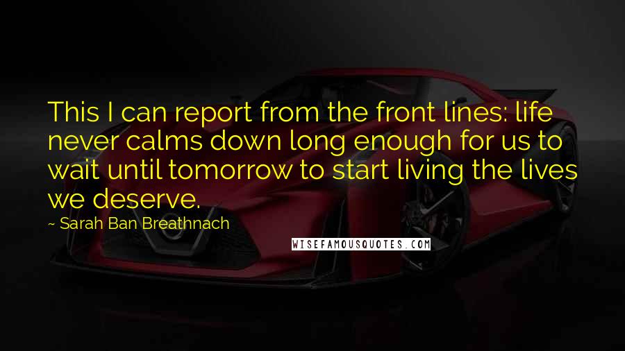 Sarah Ban Breathnach Quotes: This I can report from the front lines: life never calms down long enough for us to wait until tomorrow to start living the lives we deserve.