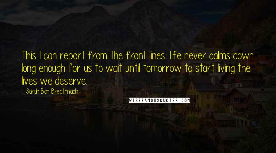 Sarah Ban Breathnach Quotes: This I can report from the front lines: life never calms down long enough for us to wait until tomorrow to start living the lives we deserve.