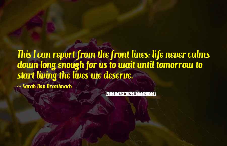 Sarah Ban Breathnach Quotes: This I can report from the front lines: life never calms down long enough for us to wait until tomorrow to start living the lives we deserve.