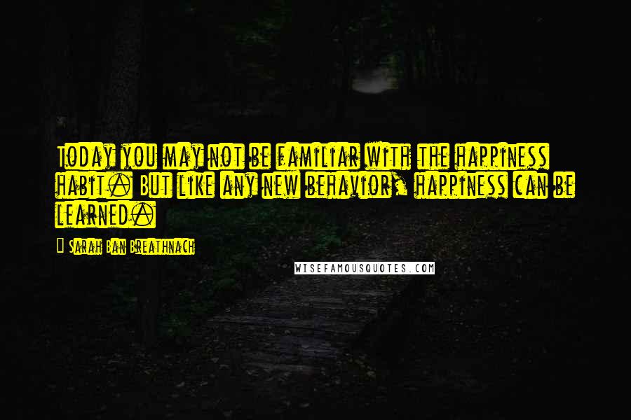 Sarah Ban Breathnach Quotes: Today you may not be familiar with the happiness habit. But like any new behavior, happiness can be learned.