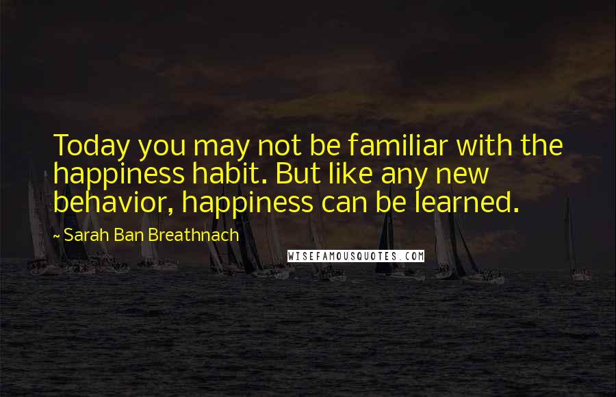 Sarah Ban Breathnach Quotes: Today you may not be familiar with the happiness habit. But like any new behavior, happiness can be learned.