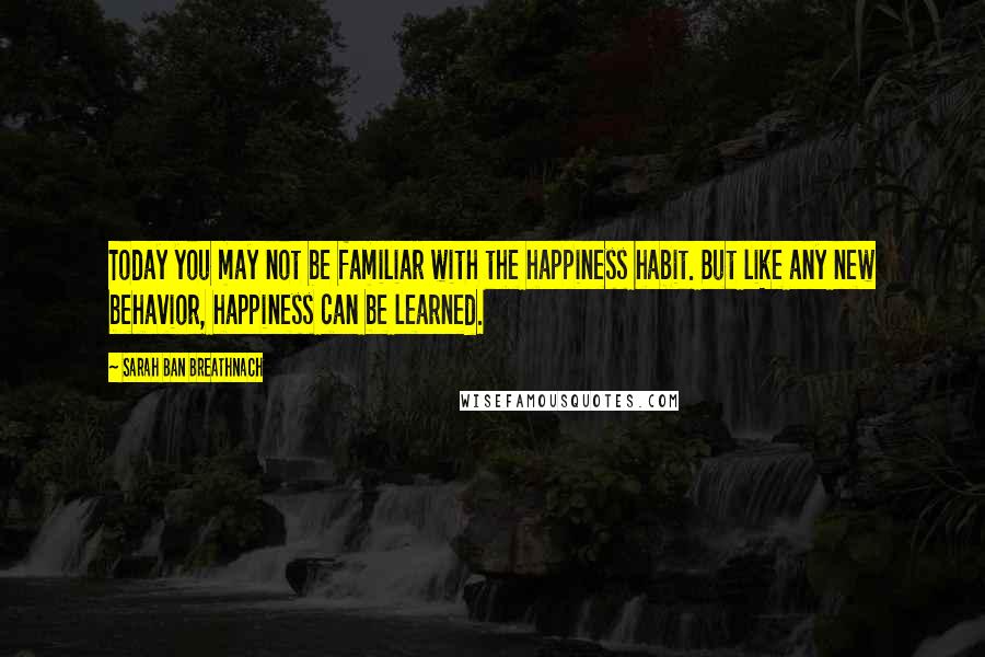 Sarah Ban Breathnach Quotes: Today you may not be familiar with the happiness habit. But like any new behavior, happiness can be learned.