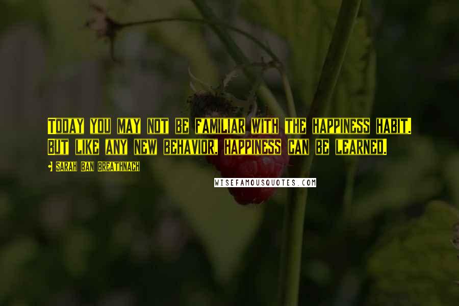 Sarah Ban Breathnach Quotes: Today you may not be familiar with the happiness habit. But like any new behavior, happiness can be learned.