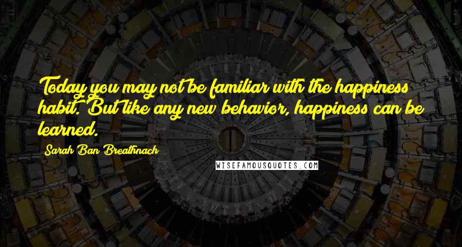 Sarah Ban Breathnach Quotes: Today you may not be familiar with the happiness habit. But like any new behavior, happiness can be learned.