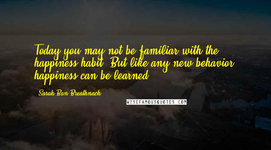 Sarah Ban Breathnach Quotes: Today you may not be familiar with the happiness habit. But like any new behavior, happiness can be learned.