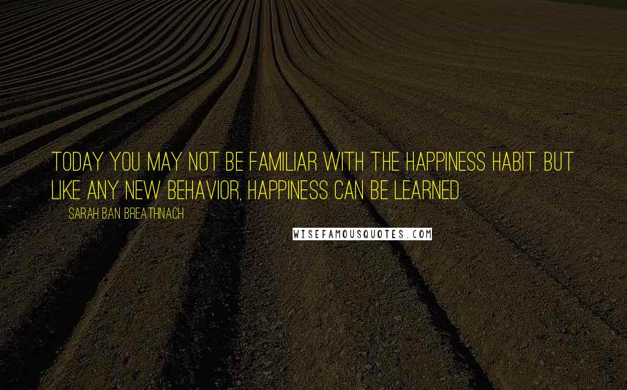 Sarah Ban Breathnach Quotes: Today you may not be familiar with the happiness habit. But like any new behavior, happiness can be learned.