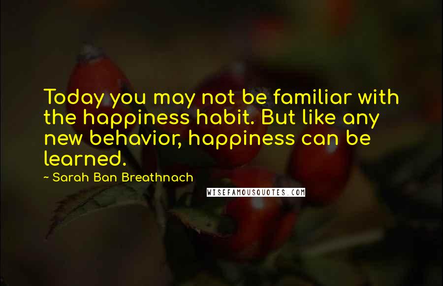 Sarah Ban Breathnach Quotes: Today you may not be familiar with the happiness habit. But like any new behavior, happiness can be learned.