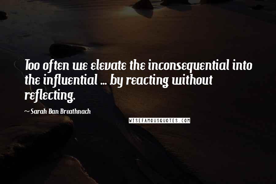 Sarah Ban Breathnach Quotes: Too often we elevate the inconsequential into the influential ... by reacting without reflecting.