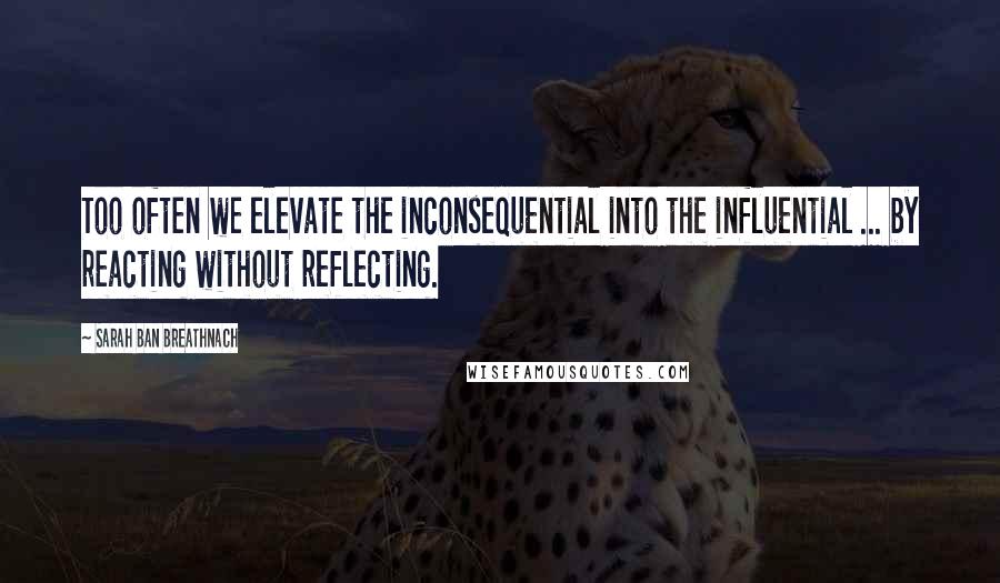 Sarah Ban Breathnach Quotes: Too often we elevate the inconsequential into the influential ... by reacting without reflecting.