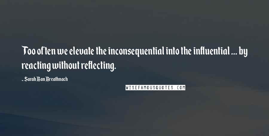 Sarah Ban Breathnach Quotes: Too often we elevate the inconsequential into the influential ... by reacting without reflecting.