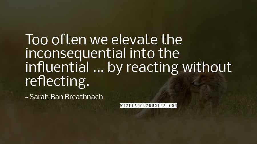 Sarah Ban Breathnach Quotes: Too often we elevate the inconsequential into the influential ... by reacting without reflecting.