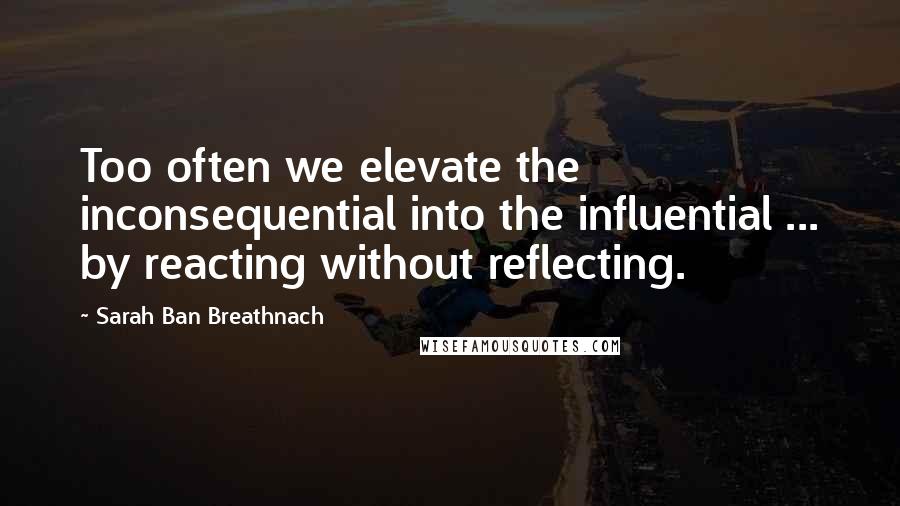 Sarah Ban Breathnach Quotes: Too often we elevate the inconsequential into the influential ... by reacting without reflecting.