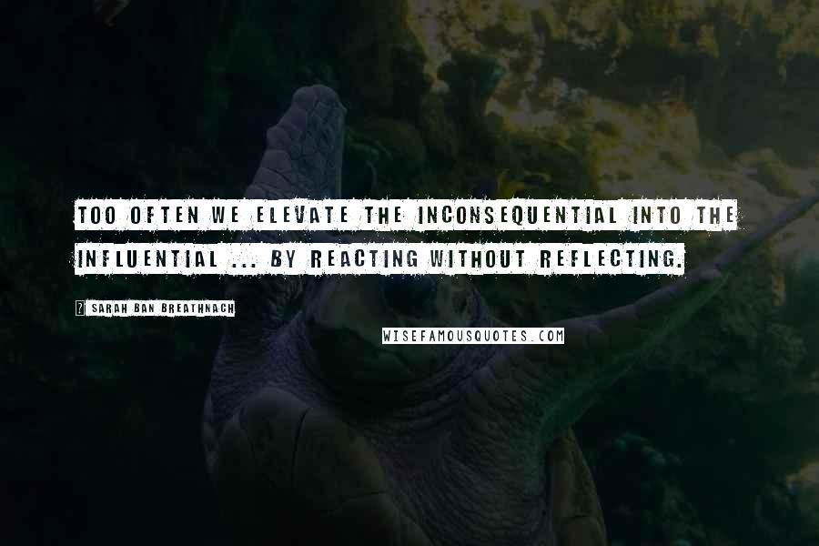 Sarah Ban Breathnach Quotes: Too often we elevate the inconsequential into the influential ... by reacting without reflecting.