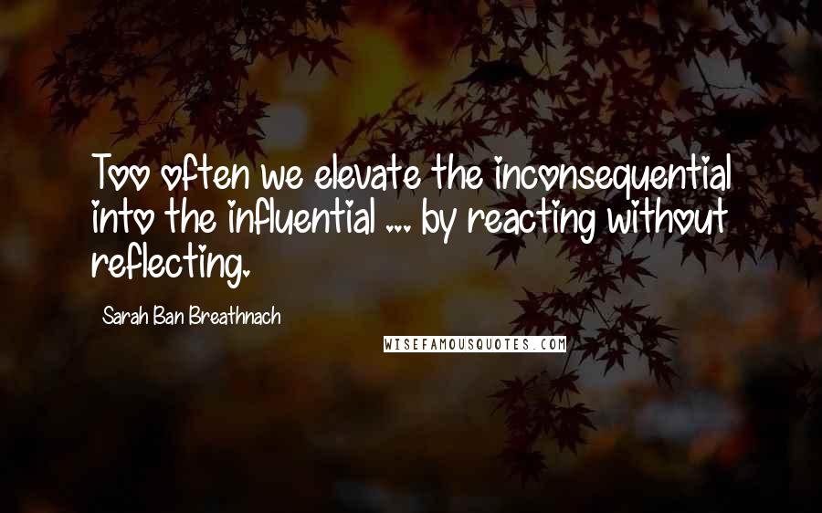 Sarah Ban Breathnach Quotes: Too often we elevate the inconsequential into the influential ... by reacting without reflecting.