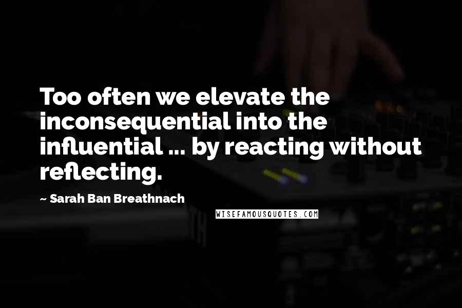 Sarah Ban Breathnach Quotes: Too often we elevate the inconsequential into the influential ... by reacting without reflecting.
