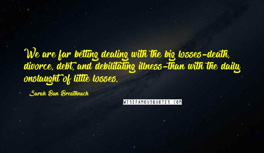 Sarah Ban Breathnach Quotes: We are far betting dealing with the big losses-death, divorce, debt, and debilitating illness-than with the daily onslaught of little losses.