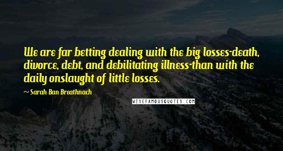 Sarah Ban Breathnach Quotes: We are far betting dealing with the big losses-death, divorce, debt, and debilitating illness-than with the daily onslaught of little losses.