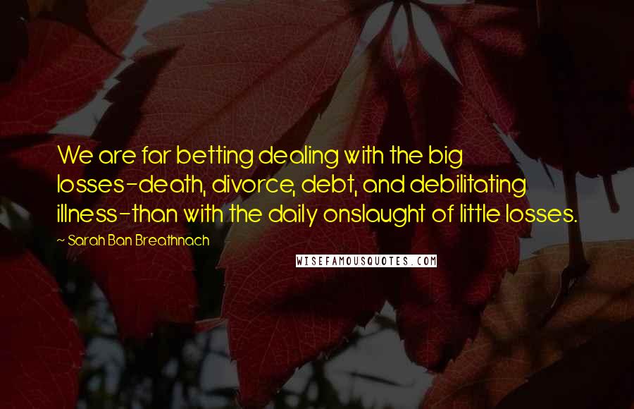 Sarah Ban Breathnach Quotes: We are far betting dealing with the big losses-death, divorce, debt, and debilitating illness-than with the daily onslaught of little losses.