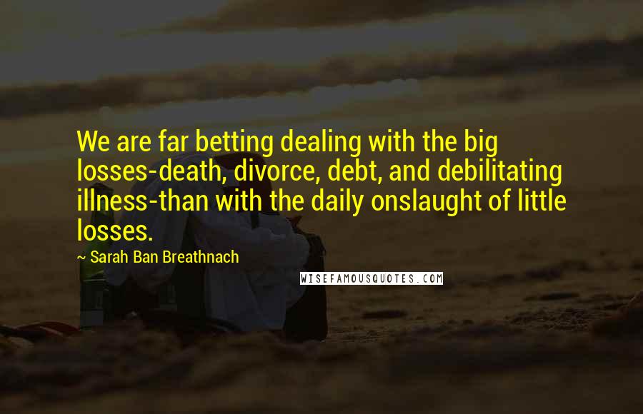 Sarah Ban Breathnach Quotes: We are far betting dealing with the big losses-death, divorce, debt, and debilitating illness-than with the daily onslaught of little losses.