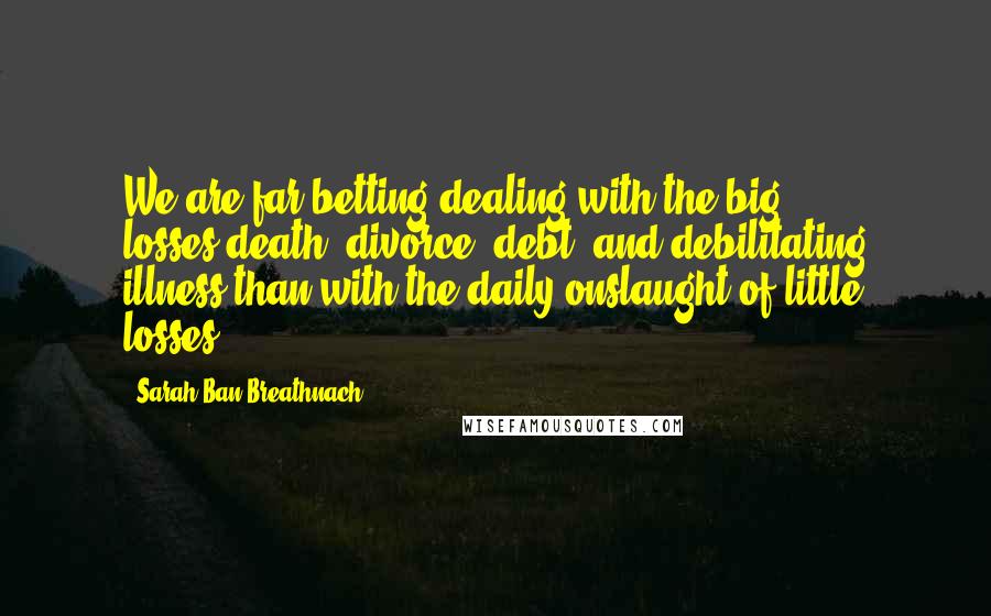 Sarah Ban Breathnach Quotes: We are far betting dealing with the big losses-death, divorce, debt, and debilitating illness-than with the daily onslaught of little losses.