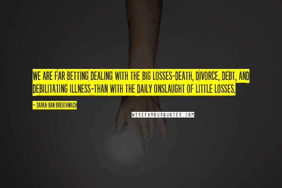 Sarah Ban Breathnach Quotes: We are far betting dealing with the big losses-death, divorce, debt, and debilitating illness-than with the daily onslaught of little losses.