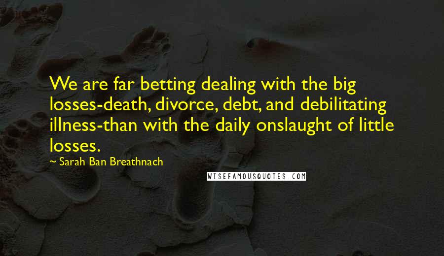 Sarah Ban Breathnach Quotes: We are far betting dealing with the big losses-death, divorce, debt, and debilitating illness-than with the daily onslaught of little losses.
