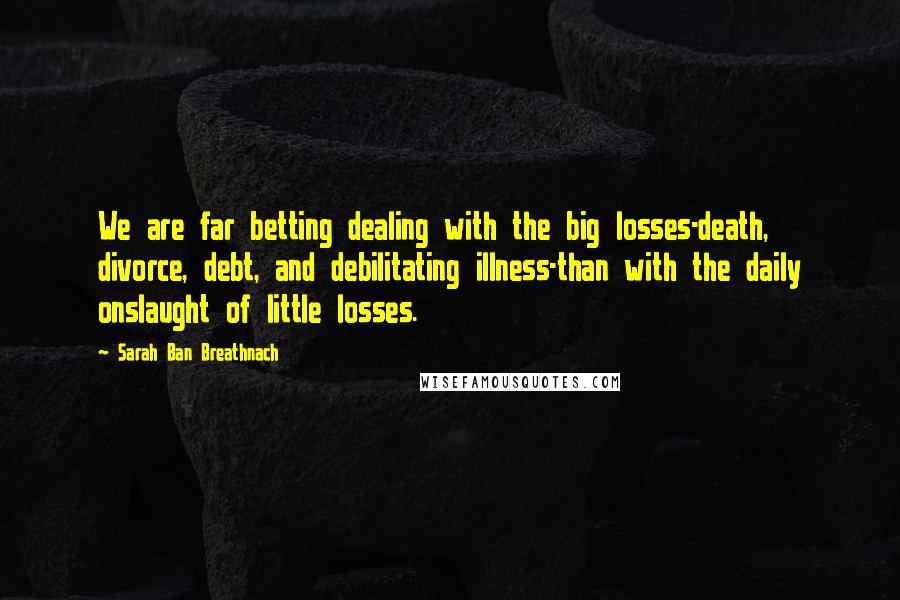Sarah Ban Breathnach Quotes: We are far betting dealing with the big losses-death, divorce, debt, and debilitating illness-than with the daily onslaught of little losses.