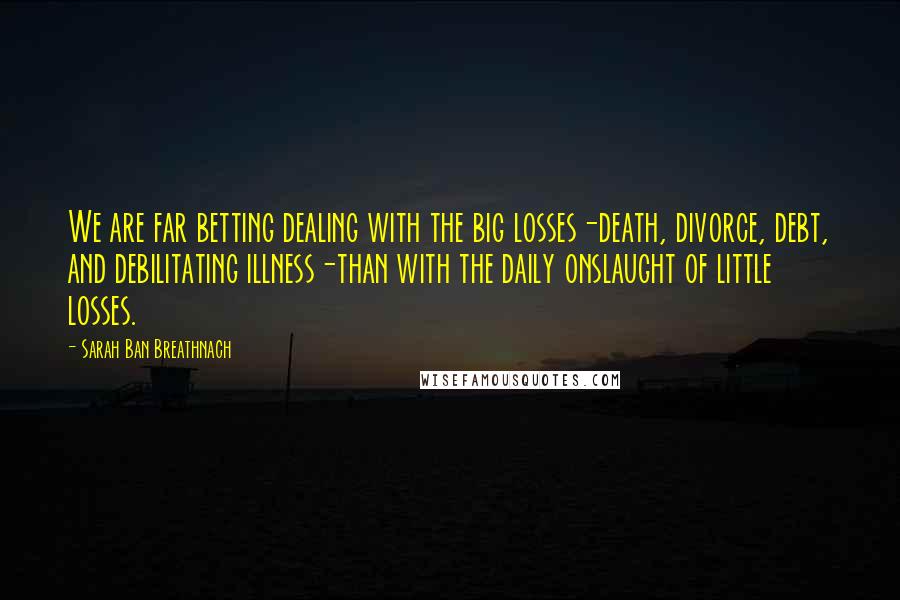 Sarah Ban Breathnach Quotes: We are far betting dealing with the big losses-death, divorce, debt, and debilitating illness-than with the daily onslaught of little losses.