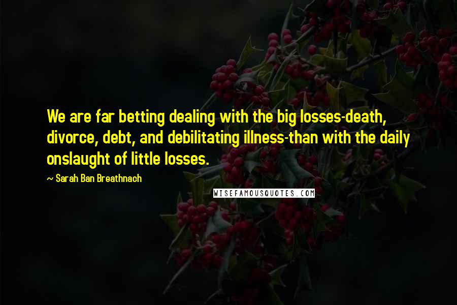 Sarah Ban Breathnach Quotes: We are far betting dealing with the big losses-death, divorce, debt, and debilitating illness-than with the daily onslaught of little losses.