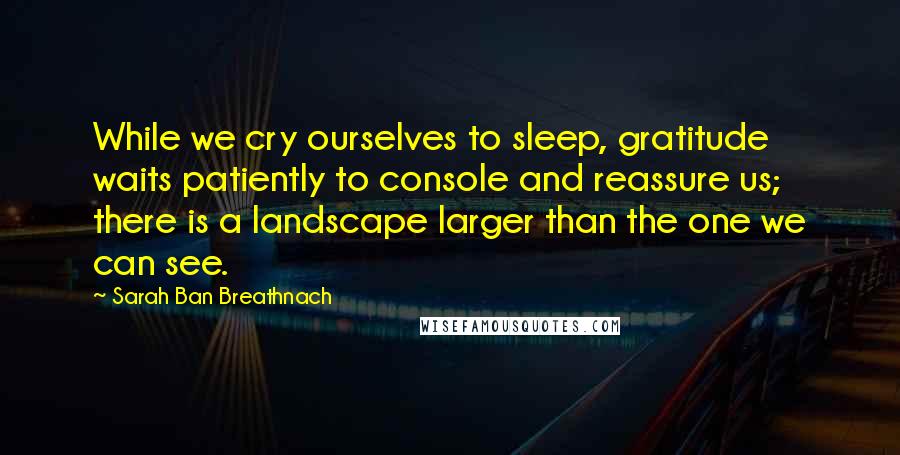 Sarah Ban Breathnach Quotes: While we cry ourselves to sleep, gratitude waits patiently to console and reassure us; there is a landscape larger than the one we can see.