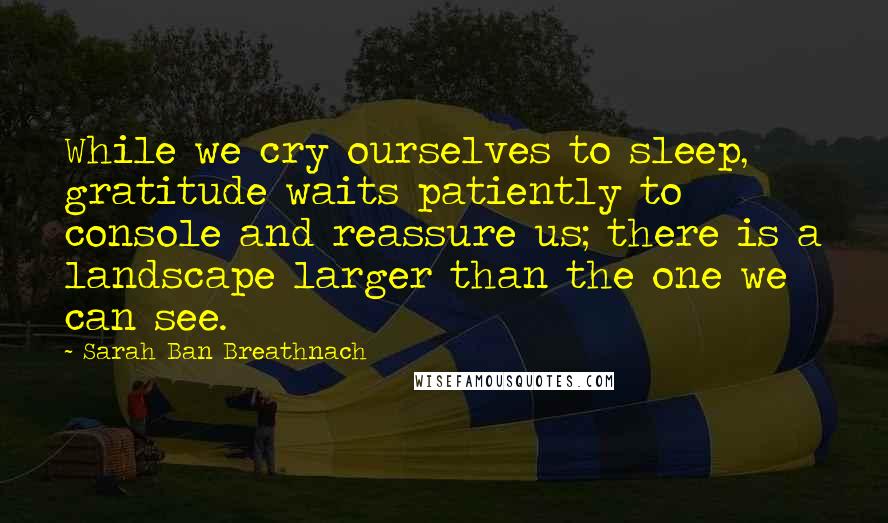 Sarah Ban Breathnach Quotes: While we cry ourselves to sleep, gratitude waits patiently to console and reassure us; there is a landscape larger than the one we can see.