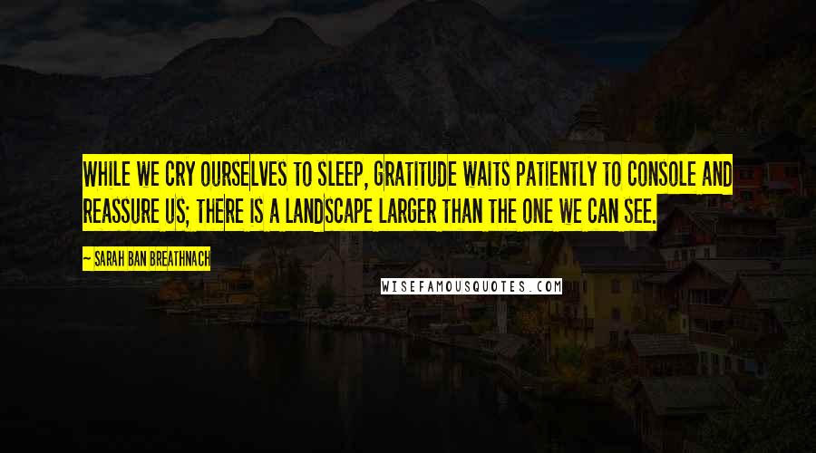 Sarah Ban Breathnach Quotes: While we cry ourselves to sleep, gratitude waits patiently to console and reassure us; there is a landscape larger than the one we can see.