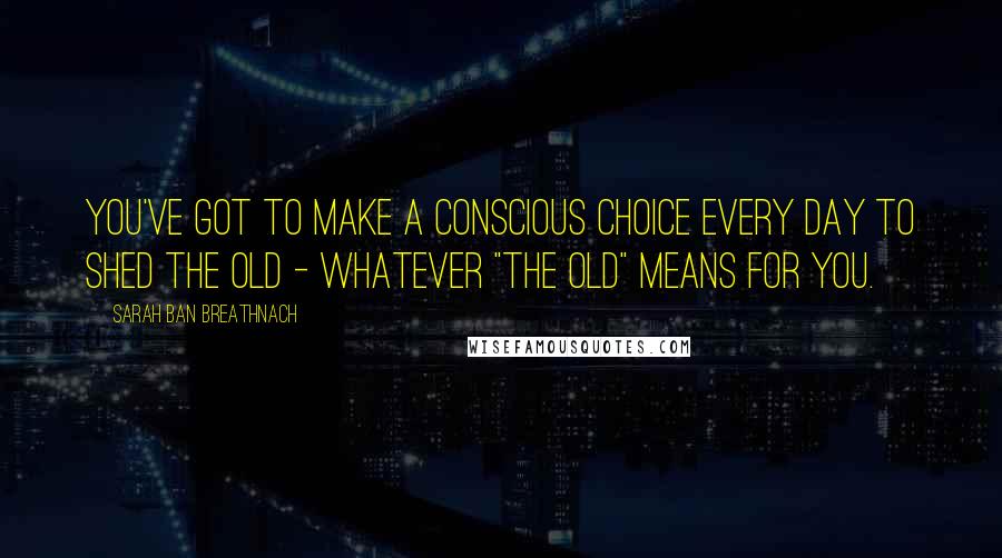 Sarah Ban Breathnach Quotes: You've got to make a conscious choice every day to shed the old - whatever "the old" means for you.