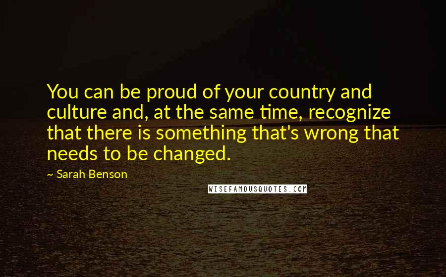 Sarah Benson Quotes: You can be proud of your country and culture and, at the same time, recognize that there is something that's wrong that needs to be changed.