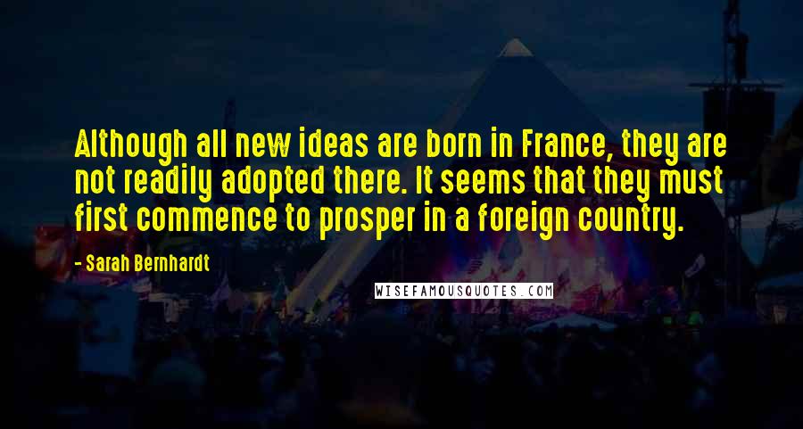 Sarah Bernhardt Quotes: Although all new ideas are born in France, they are not readily adopted there. It seems that they must first commence to prosper in a foreign country.